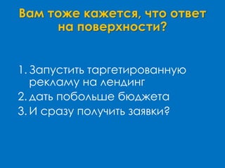 Вам тоже кажется, что ответ
на поверхности?
1. Запустить таргетированную
рекламу на лендинг
2. дать побольше бюджета
3. И сразу получить заявки?
 