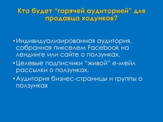 Кто будет “горячей аудиторией” для
продавца ходунков?
•Индивидуализированная аудитория,
собранная пикселем Facebook на
лендинге или сайте о ползунках.
•Целевые подписчики “живой” е-мейл
рассылки о ползунках.
•Аудитория бизнес-страницы и группы о
ползунках
 
