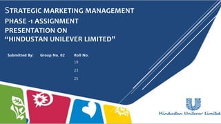 STRATEGIC MARKETING MANAGEMENT
PHASE -1 ASSIGNMENT
PRESENTATION ON
“HINDUSTAN UNILEVER LIMITED”
Submitted By: Group No. 02 Roll No.
19
23
25
 