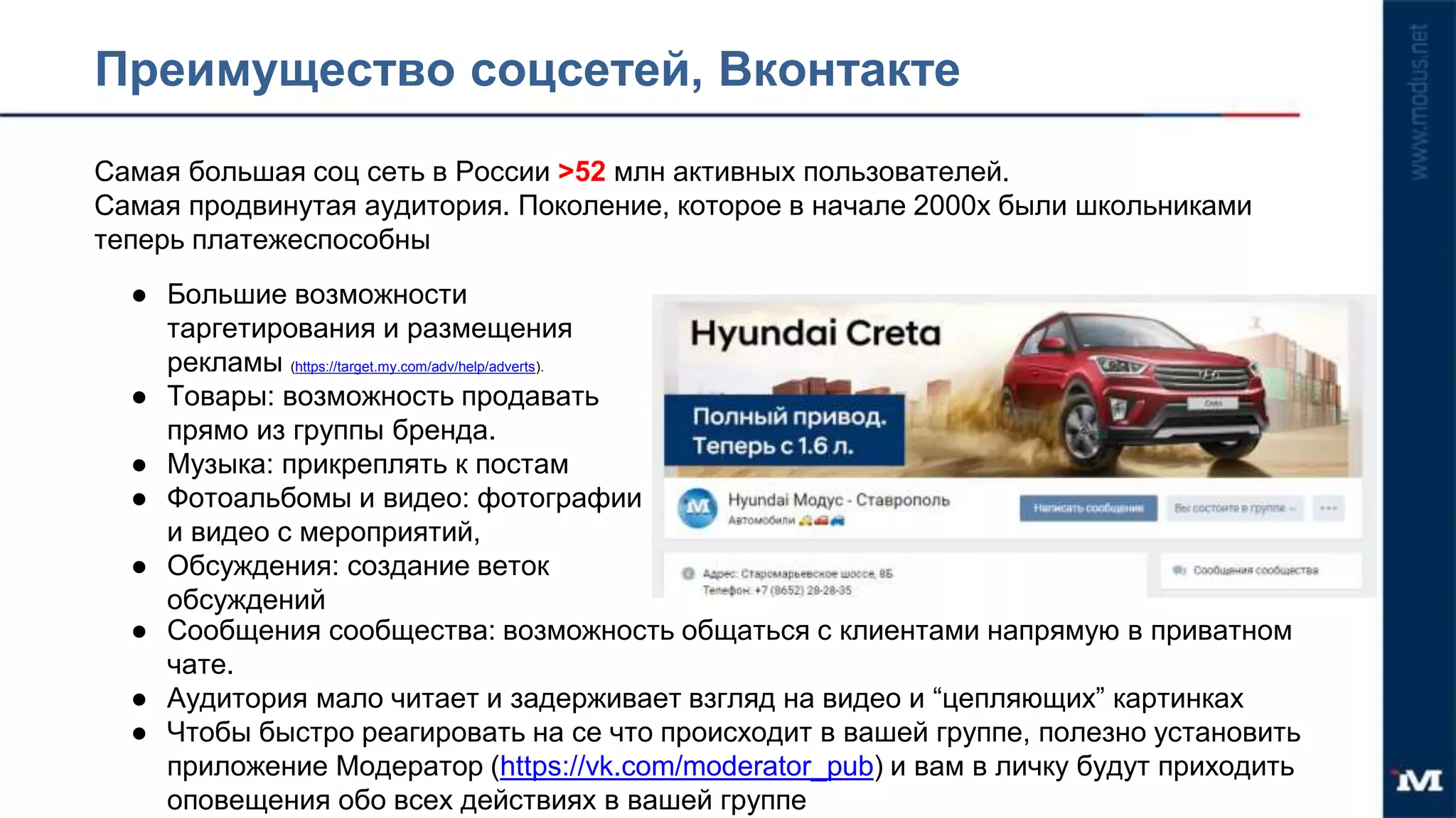 Преимущество соцсетей, Вконтакте
Самая большая соц сеть в России >52 млн активных пользователей.
Самая продвинутая аудитория. Поколение, которое в начале 2000х были школьниками
теперь платежеспособны
● Большие возможности
таргетирования и размещения
рекламы (https://target.my.com/adv/help/adverts).
● Товары: возможность продавать
прямо из группы бренда.
● Музыка: прикреплять к постам
● Фотоальбомы и видео: фотографии
и видео с мероприятий,
● Обсуждения: создание веток
обсуждений
● Сообщения сообщества: возможность общаться с клиентами напрямую в приватном
чате.
● Аудитория мало читает и задерживает взгляд на видео и “цепляющих” картинках
● Чтобы быстро реагировать на се что происходит в вашей группе, полезно установить
приложение Модератор (https://vk.com/moderator_pub) и вам в личку будут приходить
оповещения обо всех действиях в вашей группе
 