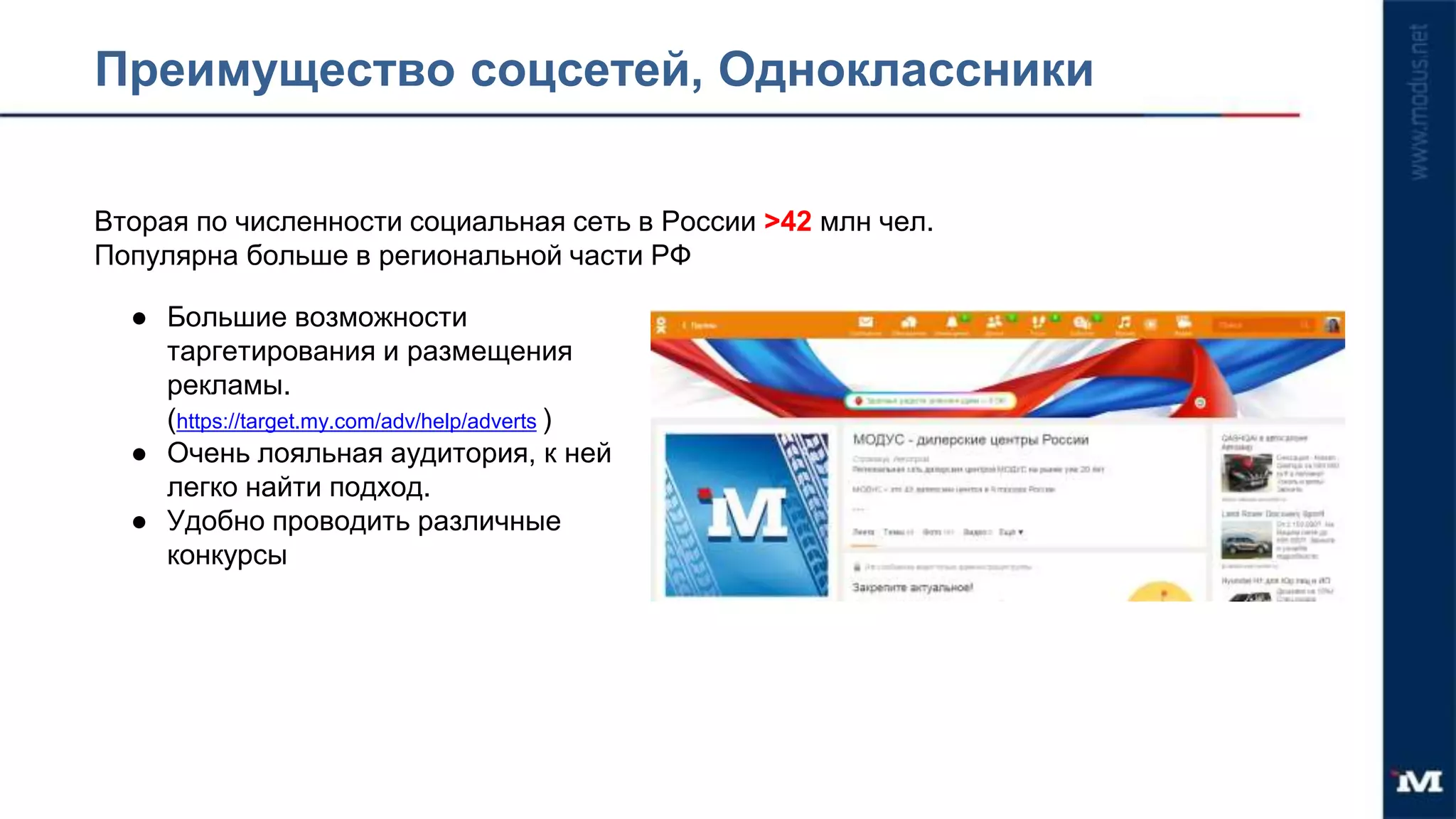 Преимущество соцсетей, Одноклассники
Вторая по численности социальная сеть в России >42 млн чел.
Популярна больше в региональной части РФ
● Большие возможности
таргетирования и размещения
рекламы.
(https://target.my.com/adv/help/adverts )
● Очень лояльная аудитория, к ней
легко найти подход.
● Удобно проводить различные
конкурсы
 