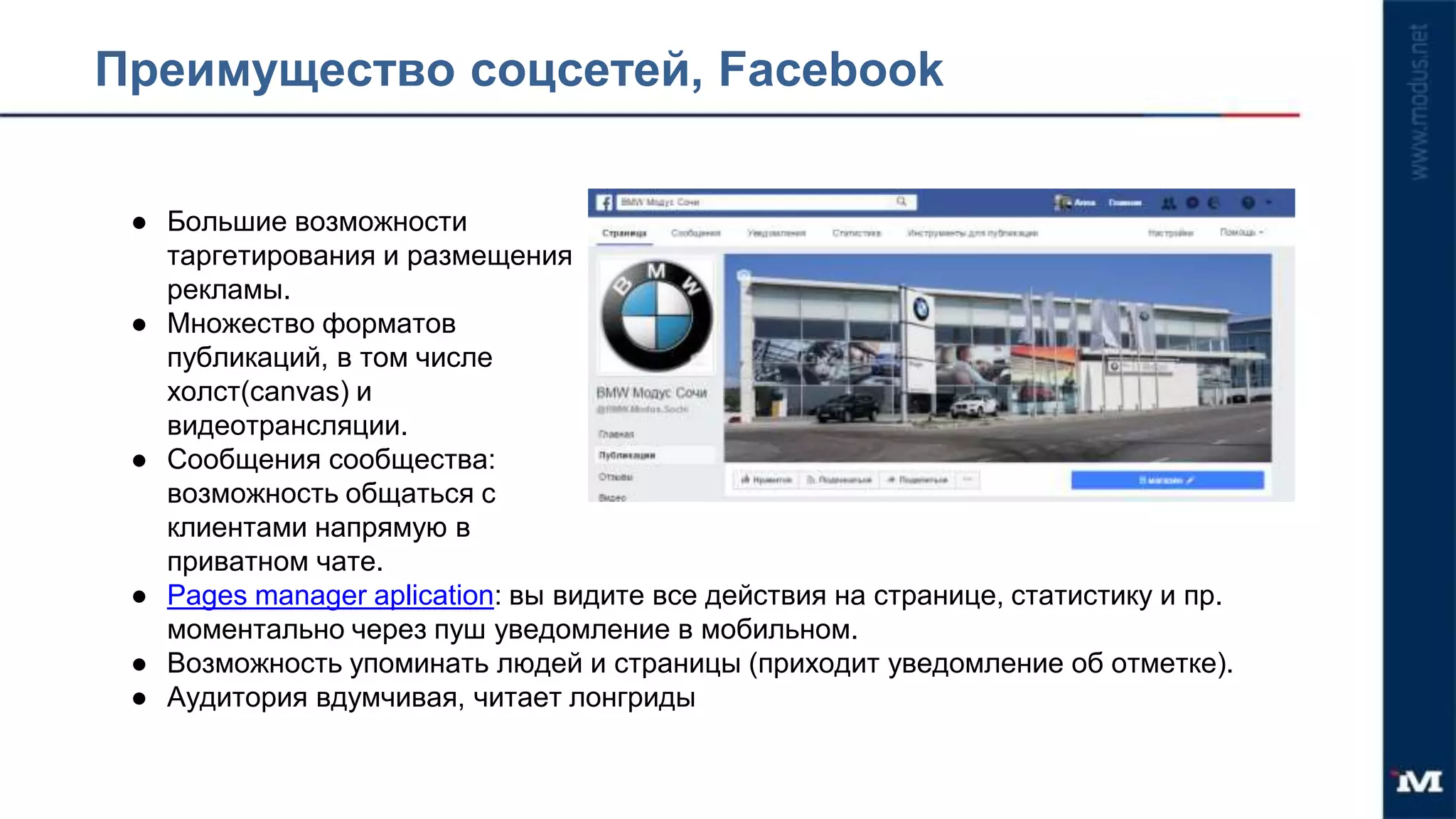 Преимущество соцсетей, Facebook
● Большие возможности
таргетирования и размещения
рекламы.
● Множество форматов
публикаций, в том числе
холст(canvas) и
видеотрансляции.
● Сообщения сообщества:
возможность общаться с
клиентами напрямую в
приватном чате.
● Рages manager aplication: вы видите все действия на странице, статистику и пр.
моментально через пуш уведомление в мобильном.
● Возможность упоминать людей и страницы (приходит уведомление об отметке).
● Аудитория вдумчивая, читает лонгриды
 