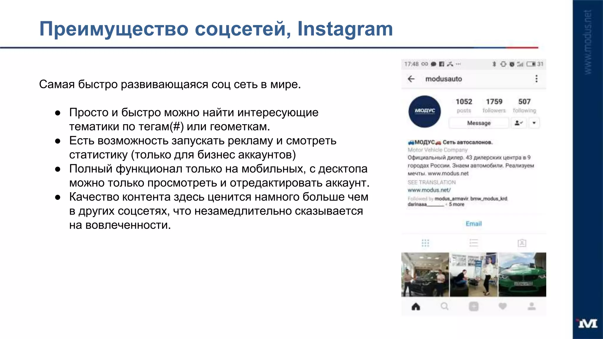 Преимущество соцсетей, Instagram
Самая быстро развивающаяся соц сеть в мире.
● Просто и быстро можно найти интересующие
тематики по тегам(#) или геометкам.
● Есть возможность запускать рекламу и смотреть
статистику (только для бизнес аккаунтов)
● Полный функционал только на мобильных, с десктопа
можно только просмотреть и отредактировать аккаунт.
● Качество контента здесь ценится намного больше чем
в других соцсетях, что незамедлительно сказывается
на вовлеченности.
 