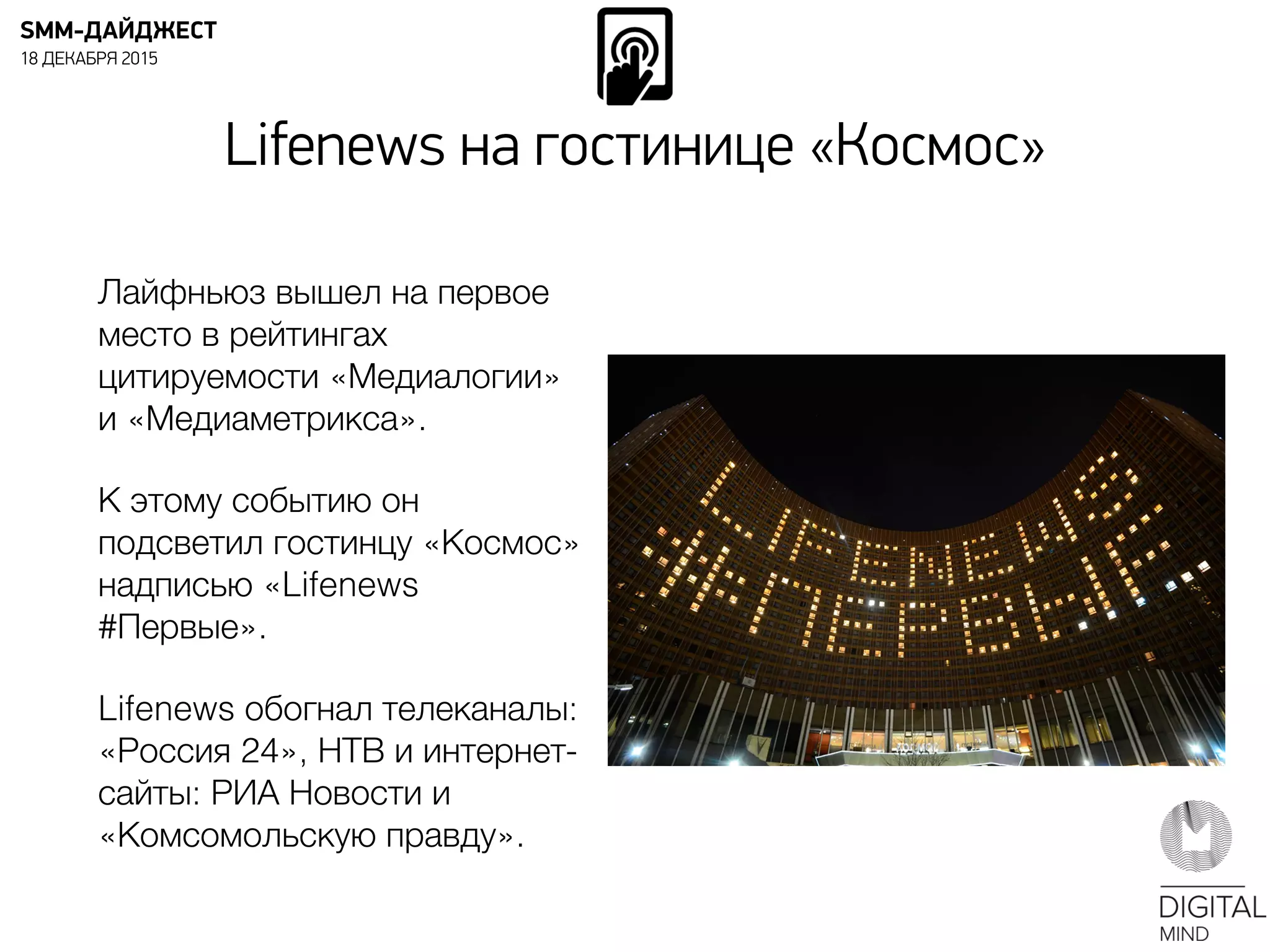 Лайфньюз вышел на первое
место в рейтингах
цитируемости «Медиалогии»
и «Медиаметрикса».
К этому событию он
подсветил гостинцу «Космос»
надписью «Lifenews
#Первые».
Lifenews обогнал телеканалы:
«Россия 24», НТВ и интернет-
сайты: РИА Новости и
«Комсомольскую правду».
SMM-ДАЙДЖЕСТ
18 ДЕКАБРЯ 2015
Lifenews на гостинице «Космос»
 