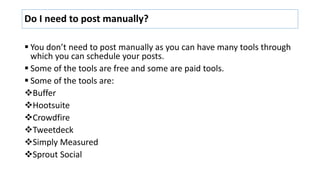 Do I need to post manually?
 You don’t need to post manually as you can have many tools through
which you can schedule yo...