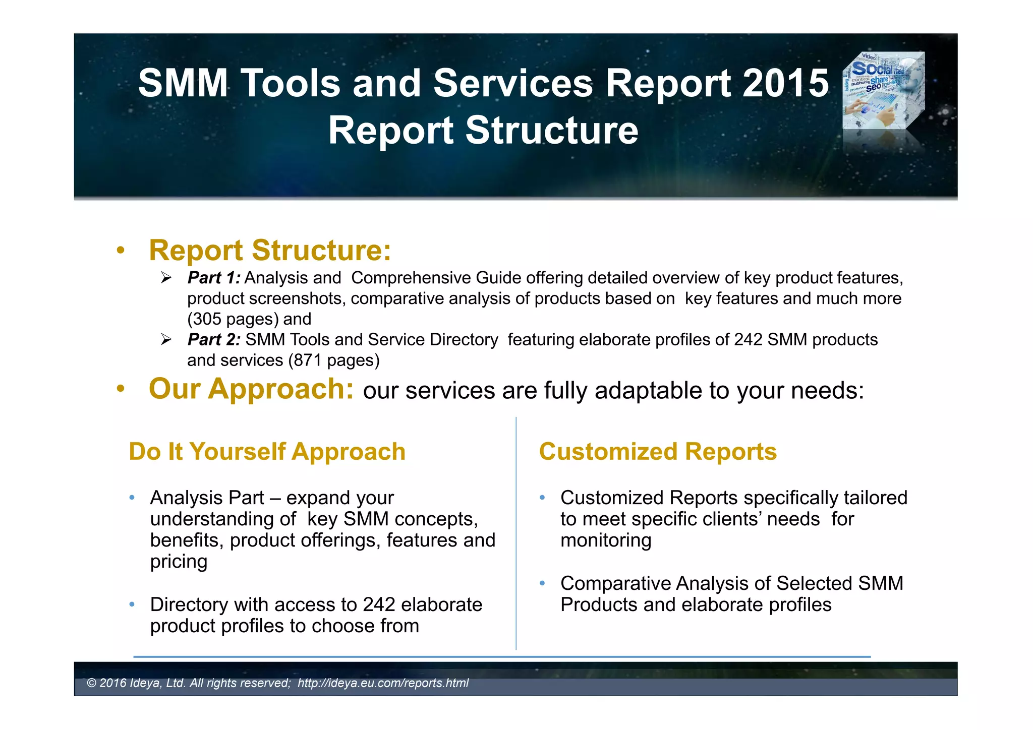 Process Management and User
Interface Features
- CRM
• Customer Relationship Management (CRM) (2016 53%; 2015 47% )
– Traditional CRM systems are designed to help companies effectively manage
relationships with current and potential customers.
– Social CRM allows organizations to manage and organize their social contacts,
keep track of all their communication history, user profile information, notes, and
reminders. Users can set reminders per contact, view contacts’ social media
presence, sort and flag messages, and much more
– They combine transactional data and conversations with personal details that have
been collected from SM providing organizations with valuable and more accurate
information on their individual clients or trends impacting their business in real time.
– Many SMM technology providers integrate operational capacity of CRM systems
(e.g., Salesforce.com, SugarCRM, Microsoft Dynamics CRM, SAP, Oracle, and
many others)
• 53% of 200 SMM tool providers featured in the SMM Report currently offer their own
CRM system or allow integration with 3rd party client CRM systems.
© 2017 Ideya, Ltd. All rights reserved; http://ideya.eu.com/reports.html
 