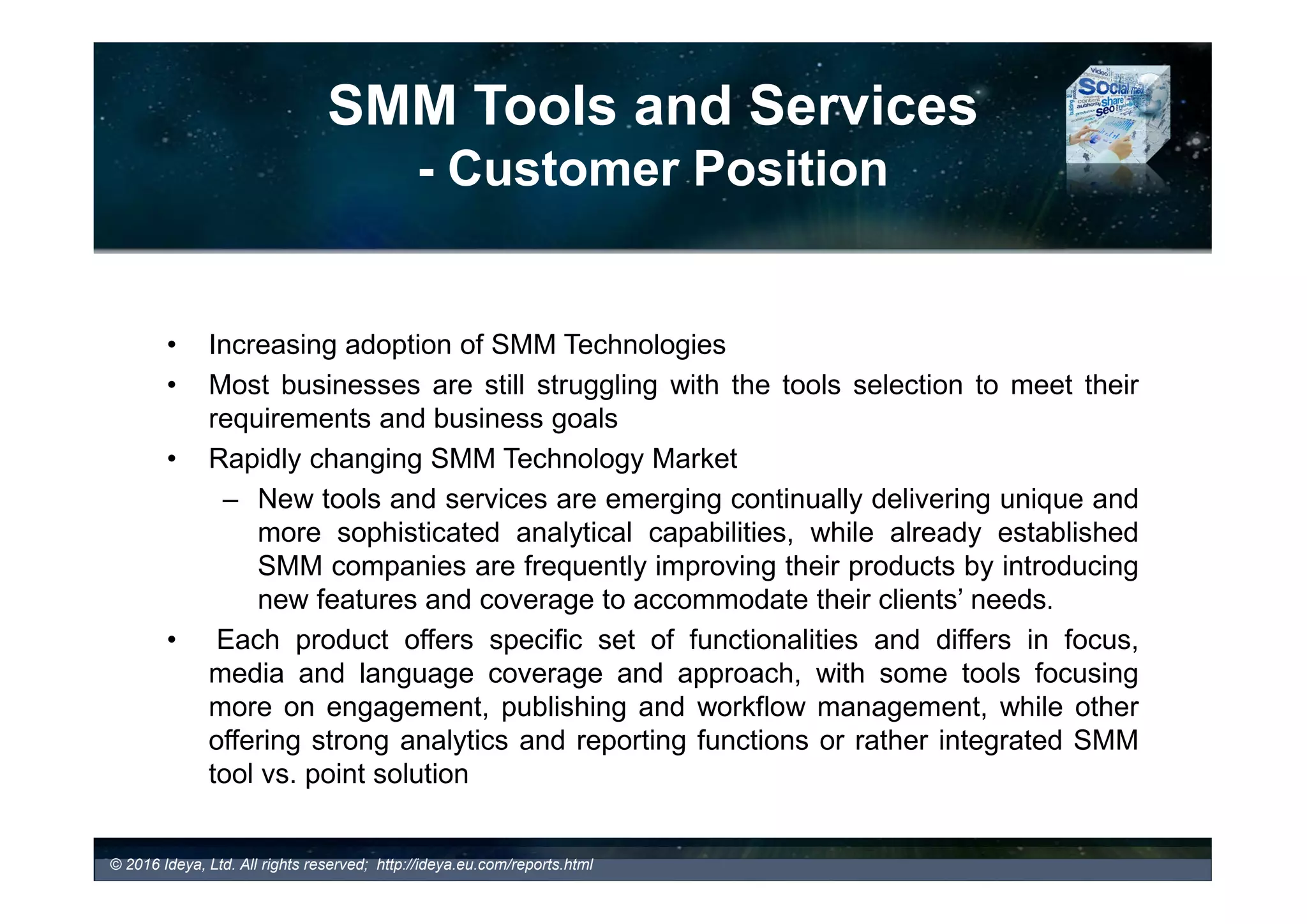 SMM Tools and Services
- Customer Position
 Increasing adoption and investment in SMM Technologies and social media
programs (e.g., employee advocacy, social selling, social recruiting, etc.)
 Most businesses are still struggling with the tools selection to meet their
requirements and business goals
 Rapidly changing SMM Technology Market
 New tools and services are emerging continually delivering unique and more
sophisticated analytical capabilities, while already established SMM companies are
frequently improving their products by introducing new features and coverage to
accommodate their clients’ needs.
 Each product offers a specific set of functionalities and differs in focus, media
and language coverage and approach, with some tools focusing more on
engagement, publishing and workflow management, while other offering strong
analytics and reporting functions or rather integrated SMM tool vs. point solution
© 2017 Ideya, Ltd. All rights reserved; http://ideya.eu.com/reports.html
• What are your specific business goals and monitoring requirements?
 