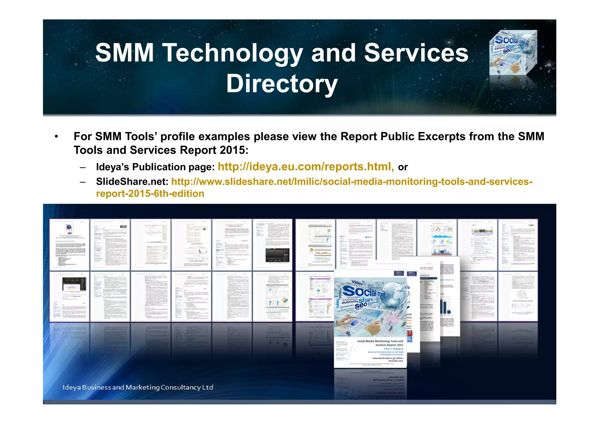 Process Management and
User Interface
Ideya Business and Marketing Consultancy Ltd
TABLE 22. SMM Product Comparison Based on Process Management and User
Interface: Customized Dashboards, Workflow Management, Engagement,
Publishing, CRM
(A Sample Out of 200 SMM Tools Profiles)
Source: Social Media Monitoring Tools and Services Report 2016
Product/Company Information
Customizable
Dashboard
Workflow
Management
Engagement
Function
Publishing
CRM System or Integration
with 3rd party CRM systems
 BoomSonar Yes Yes Yes Yes
Social CRM and integration
options
 Buzzcapture Yes Yes Yes
Integration with their own Social
CRM system
 