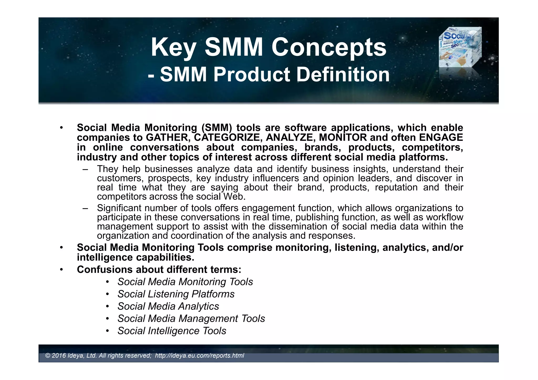 Key SMM Concepts
- SMM Product Definition
• Social Media Monitoring (SMM) tools are software applications, which enable
companies to GATHER, CATEGORIZE, ANALYZE, MONITOR and often
ENGAGE in online conversations about companies, brands, products,
competitors, industry and other topics of interest across social Web.
© 2017 Ideya, Ltd. All rights reserved; http://ideya.eu.com/reports.html
• Different terms confusing buyers
SOCIAL MEDIA or
MEDIA MONITORING
TOOLS
SOCIAL LISTENING
PLATFORMS
SOCIAL MEDIA
ANALYTICS
SOCIAL MEDIA
MANAGEMENT
TOOLS
SOCIAL
INTELLIGENCE
TOOLS
SOCIAL MEDIA
MARKETING TOOLS
• What is a definition of each category and how they differ?
• Who are the leading providers in each category?
 