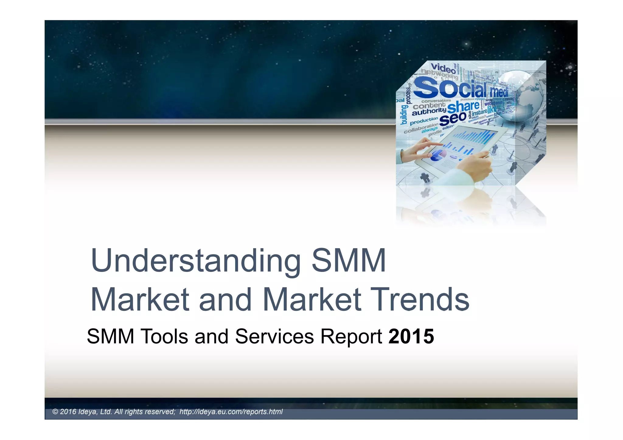 Understanding SMM Market and
Market Trends
What is the Market Size and Growth
• Global Social Media Analytics market will grow from
$1.60 billion in 2015 to $5.40 billion in 2020, at a CAGR
of 27.6% during the forecast period.
Market Dynamics
• Big technology companies continue to take over the market
• Partnerships on the rise to deliver more strategic insights for businesses
• Further decline in merger and acquisition activity continues in 2016
• Increasing number of vendors offering combination of free and fee based
SMM tools and services to create demand for paid services
© 2017 Ideya, Ltd. All rights reserved; http://ideya.eu.com/reports.html
 