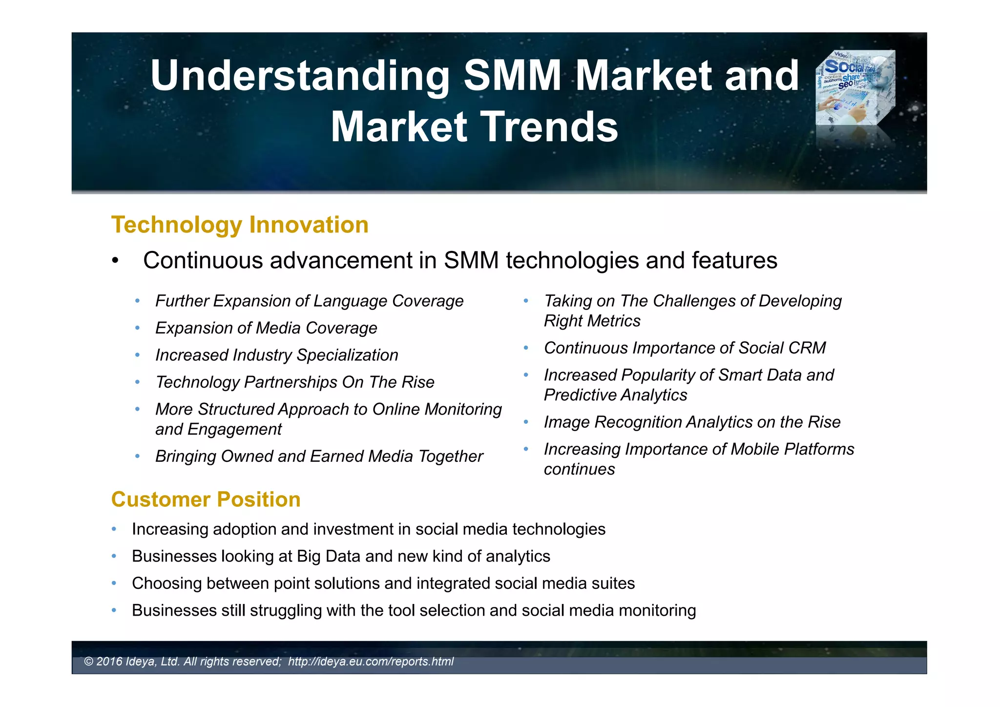 Understanding SMM Market
and Market Trends
Media Type Definition Media Components (Examples)
OWNED
MEDIA
Company’s owned media managed by a brand
and built for long term relationships with their
customers and earned media. Typically used for
targeting customers.
Company Web site, Mobile site, Company Social media
accounts including Company blog, Company microblogs
(Twitter Account, etc.), Company’s social network
accounts (e.g., Facebook, etc.), online communities, sales
collateral such as email newsletters/brochures, etc.
EARNED
MEDIA
Organic mentions of a company’s brand on
other websites, social platforms, online
communities, etc., often resulted from a
successfully executed and well managed owned
and paid media campaigns (e.g., Marketing and
PR efforts). Typically used for targeting
advocates.
Word of mouth, Buzz on Facebook Twitter, Dig, YouTube,
Flickr, blogs, forums, communities, etc.
PAID MEDIA
Paid by a brand and feeds owned and creates
earned media. Typically used for targeting
prospects.
Traditional ads, Paid Search, Sponsorship, Print,
Magazine, Television, Radio, Cinema, Banners, Direct
mail, in-store media, etc.
• Which SMM tools bring together owned and earned media?
Bringing Owned and Earned Media Together
 Increasing number of SMM tools are bringing owned and earned media analysis together in one platform
 Bringing together owned media posts and earned mentions allows companies to better understand the
impact of their social media activities on online buzz
 