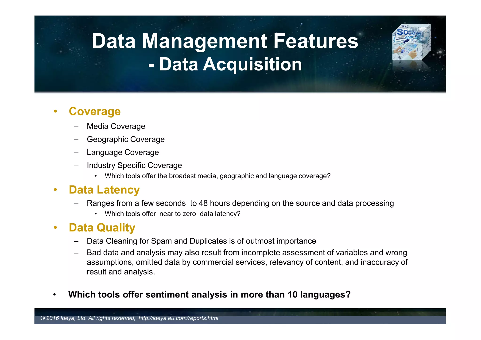 The Tool Key Features
- Data Management Features
Data
Management
Features
Data Acquisition
Data Coverage
Media Coverage
Language Coverage
Geographic Coverage
Industry Specific
Coverage
Data Latency
Data Cleaning
For Spam
Data Alerts
Data Export
Application Programming
Interface (API) Integration
Data Archiving
- Key Data Management Features
Ideya Business and Marketing Consultancy Ltd
© 2017 Ideya, Ltd. All rights reserved; http://ideya.eu.com/reports.html
 