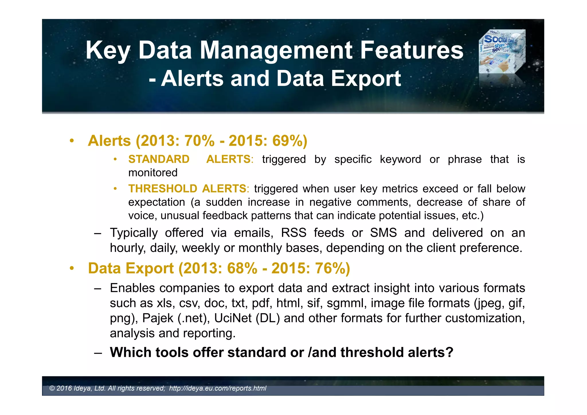 Key Data Management Features
- Industry Coverage
Ideya Business and Marketing Consultancy Ltd
SMM Tools and Services Report 2016
TABLE 9. Industry Coverage – List of SMM Tools and Services
(A Sample Out of 200 SMM Tools Profiles)
© 2017 Ideya, Ltd. All rights reserved; http://ideya.eu.com/reports.html
Examples of SMM Tools with
Industry specialization:
Industry Focus
 Buzzcapture
All industry segments with special focus on Financial Services, Government, HealthCare Insurance, Retail,
Pharmaceutical Industry, and Non-Profit Organizations
 Coosto
Retail, Automotive, Marketing/Communication/PR/Media Agencies, Telecommunication, Travel, IT,
Financial, Government, Charity, Security Intel, Health, Higher Education
 Snaptrends – A Social
Intelligence System
Snaptrends offers services and solutions for enterprises and organizations across all industry sectors
including: Insurance, Financial Services, Manufacturing, Real Estate, Life Sciences, Bio-Technology,
Consumer Products, Media/Entertainment, Professional Services, Events (Sports, Concerts, Trade Shows,
etc.), Multi-location Corporate (Retail/Restaurant/Hotels), Politics (Elections/Candidates/ Parties/Issues),
Healthcare, Resilient Communities, Education (Schools, Administrations, Districts), Energy & Utilities
(Petrochemical, Manufacturing, Utilities), Security (Small Business/Corporate), Professional Consulting/PR
firms.
Source: Social Media Monitoring Tools and Services Report 2016
 