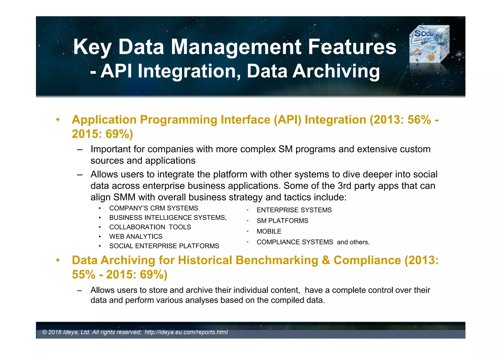 Key Data Management Features
- Alerts and Data Export
• Alerts (2016: 77% - 2015: 69%)
• STANDARD ALERTS: triggered by specific keyword or phrase that is
monitored
• THRESHOLD ALERTS: triggered when user key metrics exceed or fall below
expectation (a sudden increase in negative comments, decrease of share of
voice, unusual feedback patterns that can indicate potential issues, etc.)
– Typically offered via emails, RSS feeds or SMS and delivered on an
hourly, daily, weekly or monthly bases, depending on the client preference.
• Data Export (2016: 84% - 2015: 76%)
– Enables companies to export data and extract insight into various formats
such as xls, csv, doc, txt, pdf, html, sif, sgmml, image file formats (jpeg, gif,
png), Pajek (.net), UciNet (DL) and other formats for further customization,
analysis and reporting.
– Which tools offer standard or /and threshold alerts?
© 2017 Ideya, Ltd. All rights reserved; http://ideya.eu.com/reports.html
 