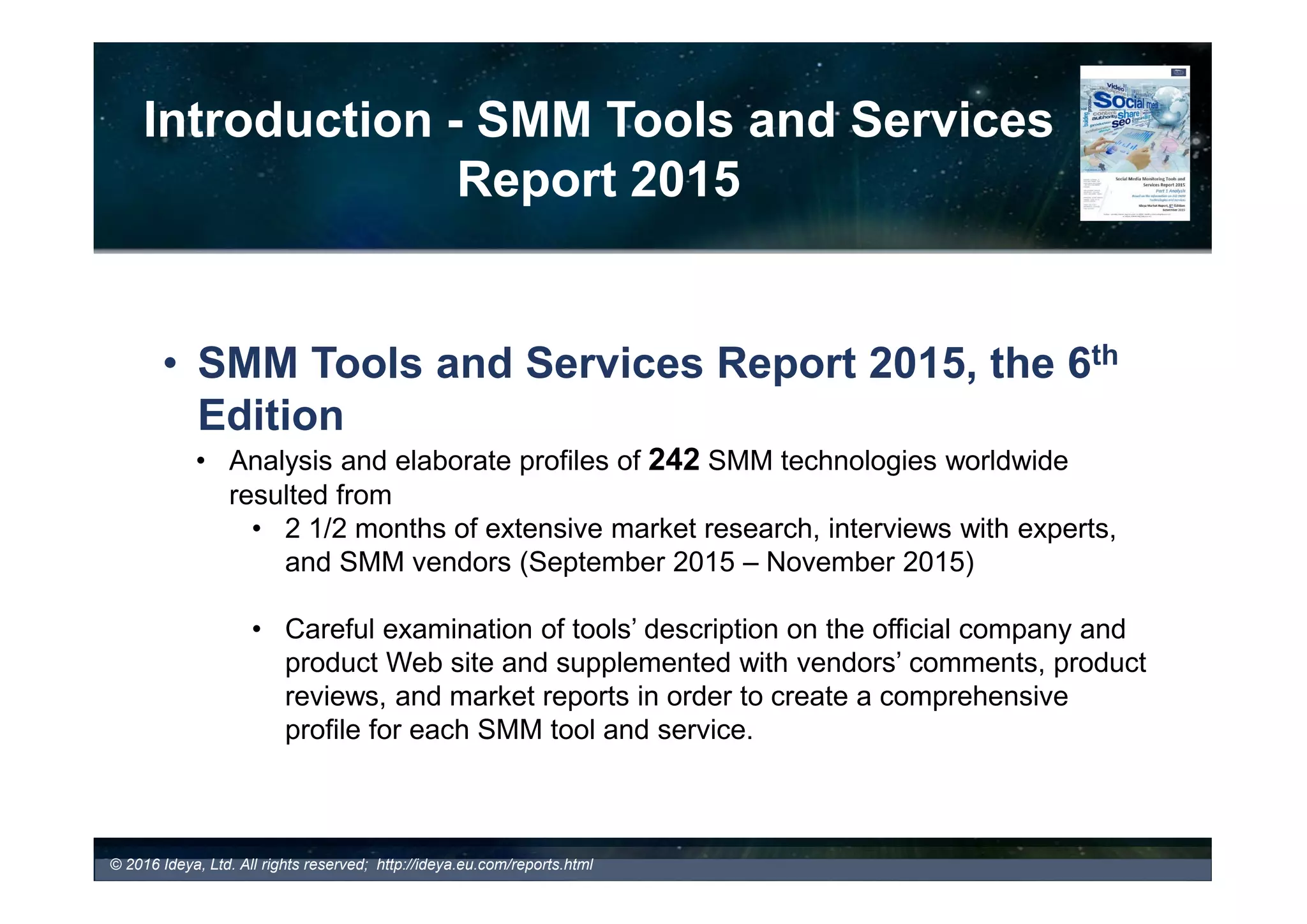 Introduction - SMM Tools and Services
Report 2016
• SMM Tools and Services Report 2016, the 7th
Edition
• Analysis and elaborate profiles of 200 SMM technologies worldwide
resulted from
• 2 1/2 months of extensive market research, interviews with experts,
and SMM vendors (September 2016 – November 2016)
• Careful examination of tools’ description on the official company and
product Web site and supplemented with vendors’ comments, product
reviews, and market reports in order to create a comprehensive
profile for each SMM tool and service.
© 2017 Ideya, Ltd. All rights reserved; http://ideya.eu.com/reports.html
 
