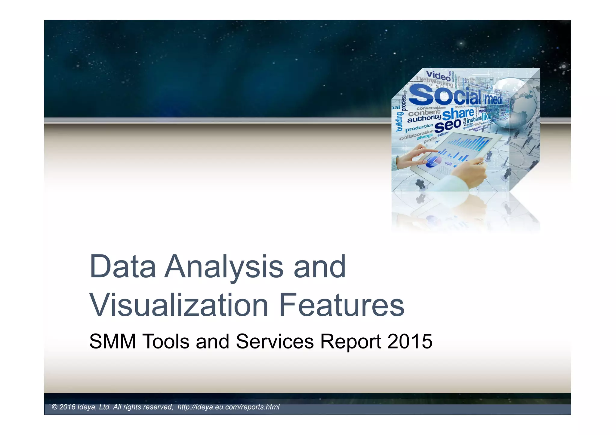 Key Data Management Features
- API Integration, Data Archiving
• Application Programming Interface (API) Integration (2016: 78% -
2015: 69%)
– Important for companies with more complex SM programs and extensive custom
sources and applications
– Allows users to integrate the platform with other systems to dive deeper into social
data across enterprise business applications. Some of the 3rd party apps that can
align SMM with overall business strategy and tactics include:
• COMPANY’S CRM SYSTEMS
• BUSINESS INTELLIGENCE SYSTEMS,
• COLLABORATION TOOLS
• WEB ANALYTICS
• SOCIAL ENTERPRISE PLATFORMS
• Data Archiving for Historical Benchmarking & Compliance (2016:
78% - 2015: 69%)
– Allows users to store and archive their individual content, have a complete control over their
data and perform various analyses based on the compiled data.
• ENTERPRISE SYSTEMS
• SM PLATFORMS
• MOBILE
• COMPLIANCE SYSTEMS and others.
© 2017 Ideya, Ltd. All rights reserved; http://ideya.eu.com/reports.html
 