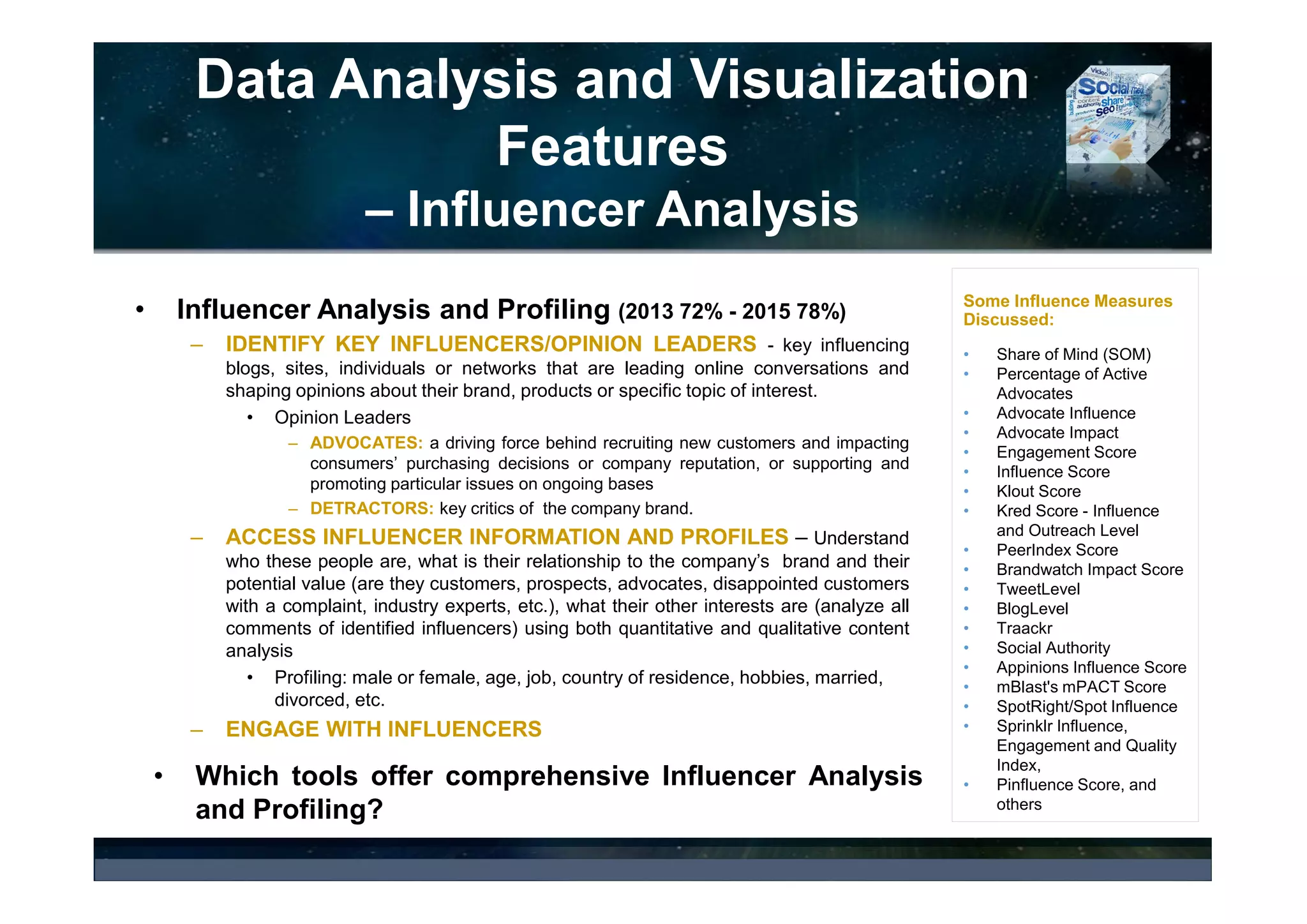Data Analysis and Visualization
Features
– Sentiment Analysis
• Sentiment Analysis: Automated Sentiment Analysis (2016 72% – 2015 67%);
Human Sentiment Analysis (2016 46% - 2015 40%)
• Typically facilitates business intelligence tasks and helps companies to
– Monitor sentiments of conversations about the company, its products, competitors,
– Discover themes that are driving negative or positive conversations,
– Track success of marketing campaigns,
– Identify customer complaints,
– Track public viewpoints and perform trend prediction in sales or other relevant data.
• Key Questions: coverage (selected conversations / all conversations), language
coverage of sentiment analysis, algorithm effectiveness, accuracy of the analysis,
etc.
• Key Metrics: What are the key metrics (e.g., sentiment ratio, net sentiment of
Industry, sentiment score, idea impact, etc.) and what they mean?
© 2017 Ideya, Ltd. All rights reserved; http://ideya.eu.com/reports.html
 
