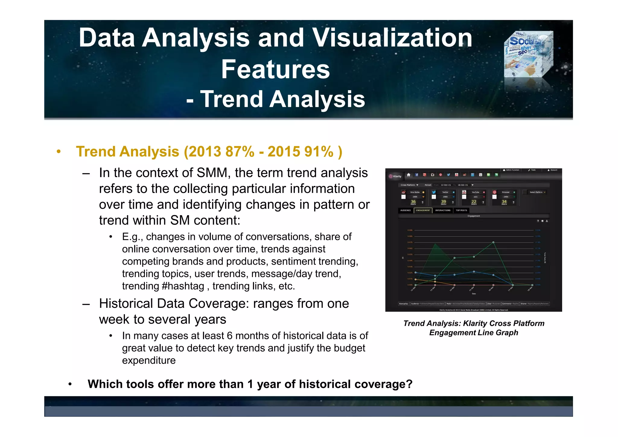 Data Analysis and Visualization
Features
Influencer Analysis – Social Network Analysis
• Social Network Analysis - observes social structure and impact, quality
or effectiveness of a relationships between individuals or group of
individuals or organizations.
• An open source solution, NodeXL, offers a wide range of generic
network metrics that can be used to learn about network properties and
interpret them in a specific context. Such network metrics are:
• Degree Centrality: a popularity measure,
• Betweeness Centralities: bridge scores for boundary spanners, i.e. individuals who
connect disparate parts of a network,
• Closeness Centrality: a distance score for broadly connected people,
• Eigenvector Centrality: influence scores for strategically connected people, and many
others.
• Which SMM tools offer Social Network Analysis (SNA)?
 
