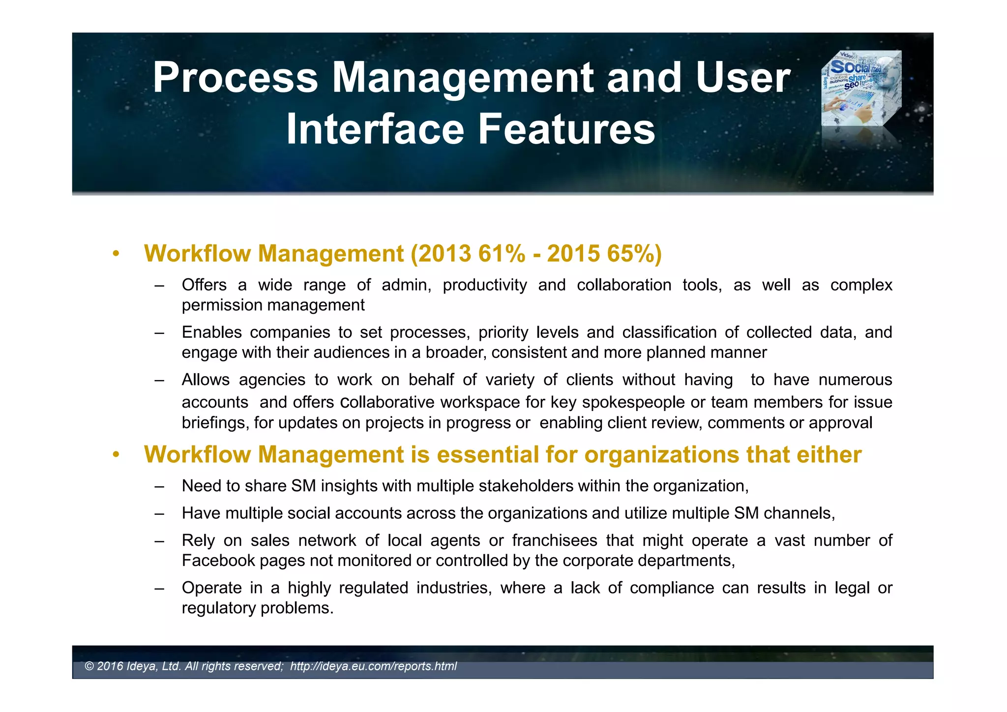 Process Management Features and
User Interface
• Dashboard
– A client interface that exposes SMM features, data and analysis.
• Standard/ Pre-defined Dashboards
– 34% of paid SMM tools provide a standard pre-defined dashboard
• Customizable Dashboards (66% in 2016/ 61% in 2015)
– Offered by more sophisticated tools allowing users to personalize the
monitoring environment and configure the dashboard to meet their
specific needs
– User can drag and crop components for monitoring, searching and
analysis directly on the dashboard and arrange them appropriately.
• Which tools offer customizable dashboards?
© 2017 Ideya, Ltd. All rights reserved; http://ideya.eu.com/reports.html
 
