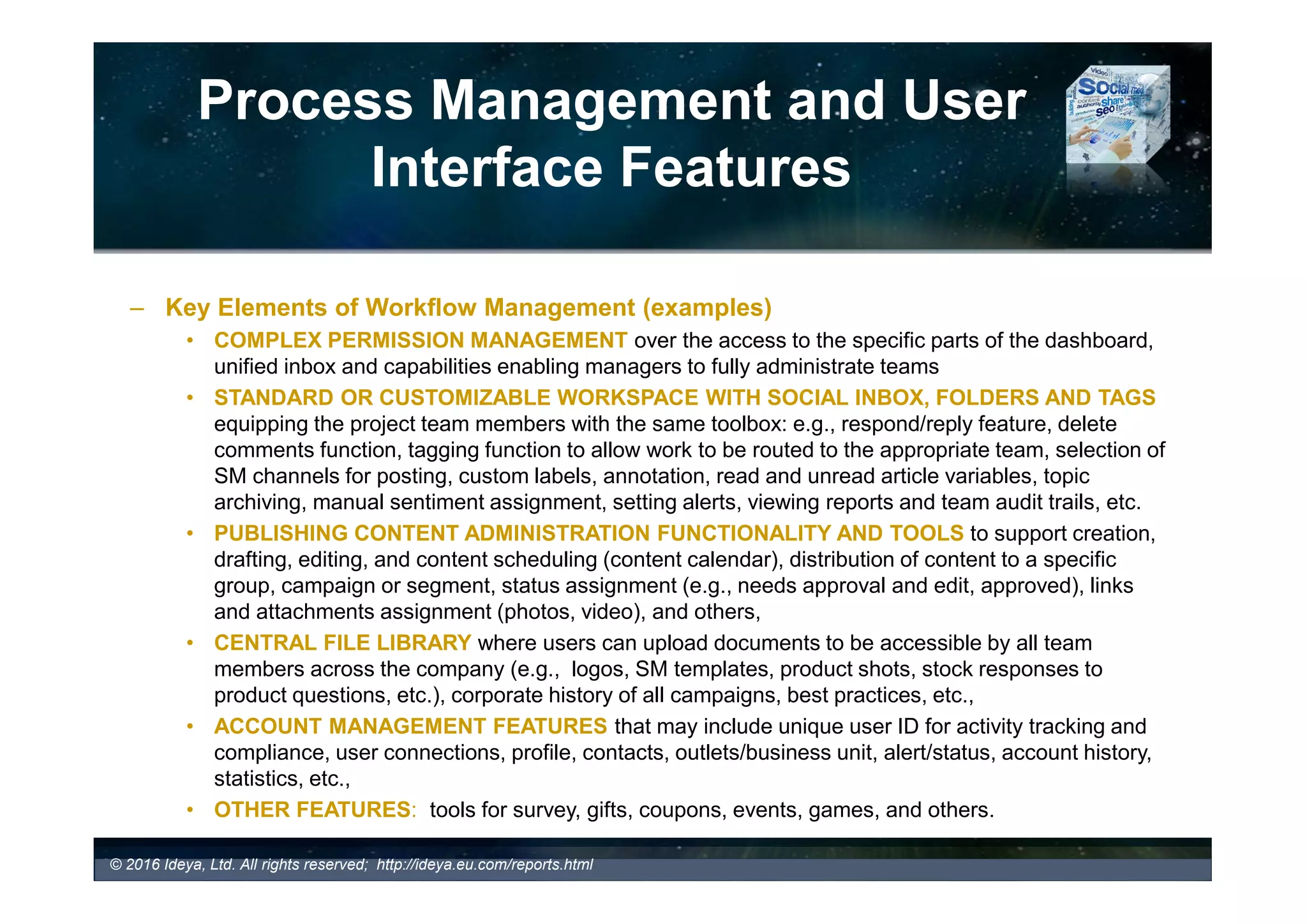 Process Management Features
and User Interface
– Customizable Dashboard (examples)
Commetric Media Analytics Customizable Dashboards
Audience Analysis (Demographic Analysis by Gender and
Geographic Analysis by Country), Top Events Discussed and Main
Topics Discussed
Brand Embassy Insights Reports
With Ability to Customise Reporting
Dashboard with Widgets
 
