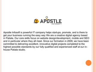 Apostle Infosoft is powerful IT company helps startups, promote, and is there to
get your business running the easy way We are a creative digital agency based
in Patiala. Our core skills focus on website design/development, mobile and SEO
and in particular where they all meet. Since our formation in 2009, we have been
committed to delivering excellent, innovative digital projects completed to the
highest possible standards by our fully qualified and experienced staff at our in-
house Patiala studio.
 