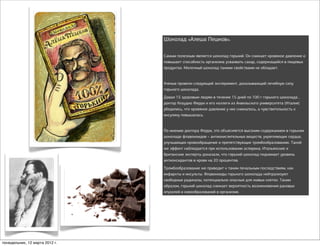 Шоколад «Алеша Пешков».

                                Самым полезным является шоколад горький. Он снижает кровяное давление и
                                повышает способность организма усваивать сахар, содержащийся в пищевых
                                продуктах. Молочный шоколад такими свойствами не обладает.


                                Ученые провели следующий эксперимент, доказывающий лечебную силу
                                горького шоколада.
                                Давая 15 здоровым людям в течение 15 дней по 100 г горького шоколада ,
                                доктор Клаудио Ферри и его коллеги из Аквильского университета (Италия)
                                убедились, что кровяное давление у них снижалось, а чувствительность к
                                инсулину повышалась.


                                По мнению доктора Ферри, это объясняется высоким содержанием в горьком
                                шоколаде флавоноидов – антиокислительных веществ, укрепляющих сердце,
                                улучшающих кровообращение и препятствующих тромбообразованию. Такой
                                же эффект наблюдается при использовании аспирина. Итальянские и
                                британские эксперты доказали, что горький шоколад поднимает уровень
                                антиоксидантов в крови на 20 процентов.
                                Тромбообразование же приводит к таким печальным последствиям, как
                                инфаркты и инсульты. Флавоноиды горького шоколада нейтрализуют
                                свободные радикалы, потенциально опасные для живых клеток. Таким
                                образом, горький шоколад снижает вероятность возникновения раковых
                                опухолей и новообразований в организме.




понедельник, 12 марта 2012 г.
 