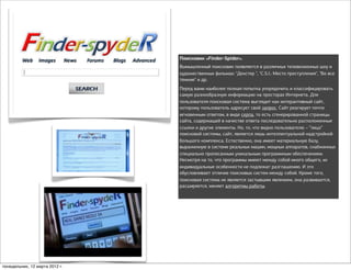 Поисковик «Finder-Spider».
                                Вымышленный поисковик появляется в различных телевизионных шоу и
                                художественных фильмах: "Декстер ", "C.S.I.: Место преступления", "Во все
                                тяжкие" и др.
                                Перед вами наиболее полная попытка упорядочить и классифицировать
                                самую разнообразную информацию на просторах Интернета. Для
                                пользователя поисковая система выглядит как интерактивный сайт,
                                которому пользователь адресует свой запрос. Сайт реагирует почти
                                мгновенным ответом, в виде серпа, то есть сгенерированной страницы
                                сайта, содержащей в качестве ответа последовательно расположенные
                                ссылки и другие элементы. Но, то, что видно пользователю – “лицо”
                                поисковой системы, сайт, является лишь интеллектуальной надстройкой
                                большого комплекса. Естественно, она имеет материальную базу,
                                выраженную в системе реальных машин, мощных аппаратов, снабженных
                                специально прописанным уникальным программным обеспечением.
                                Несмотря на то, что программы имеют между собой много общего, их
                                индивидуальные особенности не подлежат разглашению. И это
                                обусловливает отличие поисковых систем между собой. Кроме того,
                                поисковая система не является застывшим явлением, она развивается,
                                расширяется, меняет алгоритмы работы.




понедельник, 12 марта 2012 г.
 