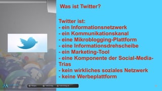 Was ist Twitter?
Twitter ist:
- ein Informationsnetzwerk
- ein Kommunikationskanal
- eine Mikroblogging-Plattform
- eine Informationsdrehscheibe
- ein Marketing-Tool
- eine Komponente der Social-Media-
Trias
- kein wirkliches soziales Netzwerk
- keine Werbeplattform
docgoy Twitt.Erfolg Twitt-Erfolg.de
 