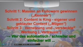 Schritt 1: Massen an Followern gewinnen
(„Kennen“)
Schritt 2: Content is King - eigener und
geklauter Content („Mögen“)
Schritt 3: Vernetzung und „versteckte“
Werbung („Vertrauen“)
→→ Wer das automatisch / schneller undWer das automatisch / schneller und
einfacher will ...einfacher will ...
docgoy Twitt.Erfolg Twitt-Erfolg.de
 
