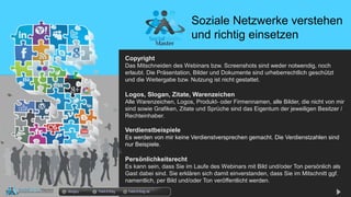 Copyright
Das Mitschneiden des Webinars bzw. Screenshots sind weder notwendig, noch
erlaubt. Die Präsentation, Bilder und Dokumente sind urheberrechtlich geschützt
und die Weitergabe bzw. Nutzung ist nicht gestattet.
Logos, Slogan, Zitate, Warenzeichen
Alle Warenzeichen, Logos, Produkt- oder Firmennamen, alle Bilder, die nicht von mir
sind sowie Grafiken, Zitate und Sprüche sind das Eigentum der jeweiligen Besitzer /
Rechteinhaber.
Verdienstbeispiele
Es werden von mir keine Verdienstversprechen gemacht. Die Verdienstzahlen sind
nur Beispiele.
Persönlichkeitsrecht
Es kann sein, dass Sie im Laufe des Webinars mit Bild und/oder Ton persönlich als
Gast dabei sind. Sie erklären sich damit einverstanden, dass Sie im Mitschnitt ggf.
namentlich, per Bild und/oder Ton veröffentlicht werden.
Soziale Netzwerke verstehen
und richtig einsetzen
docgoy Twitt.Erfolg Twitt-Erfolg.de
 