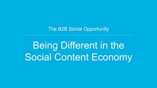 The B2B Social Opportunity 
Being Different in the 
Social Content Economy 
 
