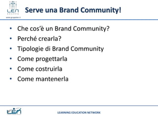 Serve una Brand Community!
www.gruppolen.it




   •        Che cos’è un Brand Community?
   •        Perché crearla?
   •        Tipologie di Brand Community
   •        Come progettarla
   •        Come costruirla
   •        Come mantenerla



                           LEARNING EDUCATION NETWORK
 
