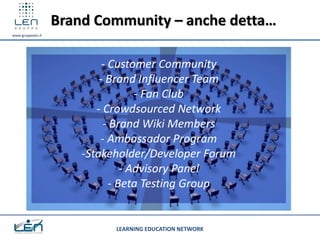 Brand Community – anche detta…
www.gruppolen.it




                            - Customer Community
                           - Brand Influencer Team
                                    - Fan Club
                          - Crowdsourced Network
                            - Brand Wiki Members
                           - Ambassador Program
                       -Stakeholder/Developer Forum
                                 - Advisory Panel
                              - Beta Testing Group


                             LEARNING EDUCATION NETWORK
 