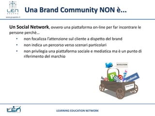 Una Brand Community NON è...
www.gruppolen.it




   Un Social Network, ovvero una piattaforma on-line per far incontrare le
   persone perchè…
       • non focalizza l’attenzione sul cliente a dispetto del brand
       • non indica un percorso verso scenari particolari
       • non privilegia una piattaforma sociale e mediatica ma è un punto di
          riferimento del marchio




                            LEARNING EDUCATION NETWORK
 