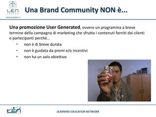Una Brand Community NON è...
www.gruppolen.it




   Una promozione User Generated, ovvero un programma a breve
   termine della campagna di marketing che sfrutta i contenuti forniti dai clienti
   e partecipanti perchè…
       • non è di breve durata
       • non è guidata da premi e/o incentivi
       • non ha un solo obiettivo




                              LEARNING EDUCATION NETWORK
 