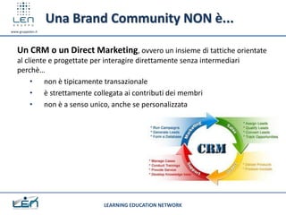 Una Brand Community NON è...
www.gruppolen.it




   Un CRM o un Direct Marketing, ovvero un insieme di tattiche orientate
   al cliente e progettate per interagire direttamente senza intermediari
   perchè…
        • non è tipicamente transazionale
        • è strettamente collegata ai contributi dei membri
        • non è a senso unico, anche se personalizzata




                              LEARNING EDUCATION NETWORK
 