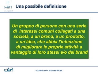 Una possibile definizione
www.gruppolen.it




            Un gruppo di persone con una serie
             di interessi comuni collegati a una
             società, a un brand, a un prodotto,
              a un’idea, che abbia l'intenzione
              di migliorare le proprie attività a
            vantaggio di loro stessi e/o del brand


                            LEARNING EDUCATION NETWORK
 