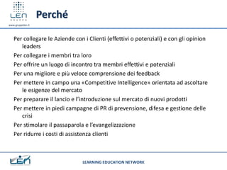 Perché
www.gruppolen.it




   Per collegare le Aziende con i Clienti (effettivi o potenziali) e con gli opinion
      leaders
   Per collegare i membri tra loro
   Per offrire un luogo di incontro tra membri effettivi e potenziali
   Per una migliore e più veloce comprensione dei feedback
   Per mettere in campo una «Competitive Intelligence» orientata ad ascoltare
      le esigenze del mercato
   Per preparare il lancio e l’introduzione sul mercato di nuovi prodotti
   Per mettere in piedi campagne di PR di prevensione, difesa e gestione delle
      crisi
   Per stimolare il passaparola e l’evangelizzazione
   Per ridurre i costi di assistenza clienti



                               LEARNING EDUCATION NETWORK
 