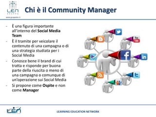 Chi è il Community Manager
www.gruppolen.it



-     È una figura importante
      all’interno del Social Media
      Team
-     È il tramite per veicolare il
      contenuto di una campagna o di
      una strategia studiata per i
      Social Media
-     Conosce bene il brand di cui
      tratta e risponde per buona
      parte della riuscita o meno di
      una campagna o comunque di
      un’operazione sui Social Media
-     Si propone come Ospite e non
      come Manager



                             LEARNING EDUCATION NETWORK
 