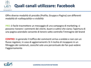 Quali canali utilizzare: Facebook
www.gruppolen.it




   Offre diverse modalità di presidio (Profilo, Gruppo e Pagina) con differenti
   modalità di «colloquialità» e visibilità

   PRO: è facile trasmettere un messaggio di una campagna di marketing; si
   possono ricevere i commenti dei clienti, buoni o cattivi che siano; l’apertura di
   una pagina aziendale consente di tenere sotto controllo l’immagine del brand

   CONTRO: in generale il traffico dei commenti arriva a ondate e non con un
   flusso regolare; in caso di aggiornamenti c’è il rischio di incappare in un
   filtraggio dei contenuti, cosicché solo una percentuale dei fan può vedere
   l’aggiornamento




                               LEARNING EDUCATION NETWORK
 