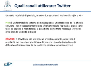 Quali canali utilizzare: Twitter
www.gruppolen.it




   Una sola modalità di presidio, ma con due strumenti molto utili: «@» e «#»

   PRO: è un formidabile sistema di messaggistica, utilizzabile sia da PC che da
   cellulare (non necessariamente uno smartphone); le risposte ai clienti sono
   facili da seguire e monitorare; la possibilità di inoltrare messaggi (retweet)
   offre grande visibilità al brand

   CONTRO: è il SM forse più sensibile al presidio costante, necessità di
   regolarità nei tweet per giustificare l’impegno; è molto importante (e
   difficoltoso!) mantenere lo stesso livello di interesse nei contenuti




                              LEARNING EDUCATION NETWORK
 