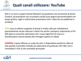 Quali canali utilizzare: YouTube
www.gruppolen.it




   Non è un vero e proprio Social Network ma piuttosto uno strumento di Social
   Content, da presidiare con un proprio canale (una pagina personalizzabile con
   propri grafica, loghi e colori) dove presentare tutti i video da noi pubblicati o
   condivisi.

   PRO: crea un ottimo supporto al brand; è molto utile per intrattenere
   piacevolmente ed per educare i clienti ma anche i prospect; importante ai fini
   SEO data la crescente attenzione che i nuovi algoritmi di ricerca e
   classificazione stanno dando alle immagini (specie ai video)

   CONTRO: è poco efficace se usato da solo; è dispendioso produrre video di
   alta qualità; il presidio richiede più attenzione di quella per altri SM; non è
   immediato il link al sito aziendale principale



                               LEARNING EDUCATION NETWORK
 