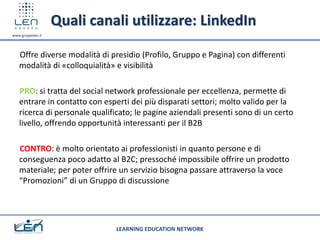 Quali canali utilizzare: LinkedIn
www.gruppolen.it




   Offre diverse modalità di presidio (Profilo, Gruppo e Pagina) con differenti
   modalità di «colloquialità» e visibilità

   PRO: si tratta del social network professionale per eccellenza, permette di
   entrare in contatto con esperti dei più disparati settori; molto valido per la
   ricerca di personale qualificato; le pagine aziendali presenti sono di un certo
   livello, offrendo opportunità interessanti per il B2B

   CONTRO: è molto orientato ai professionisti in quanto persone e di
   conseguenza poco adatto al B2C; pressoché impossibile offrire un prodotto
   materiale; per poter offrire un servizio bisogna passare attraverso la voce
   “Promozioni” di un Gruppo di discussione




                               LEARNING EDUCATION NETWORK
 