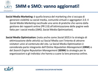 SMM e SMO: vanno aggiornati!
www.gruppolen.it




   Social Media Marketing: è quella branca del marketing che si occupa di
      generare visibilità su social media, comunità virtuali e aggregatori 2.0. Il
      Social Media Marketing racchiude una serie di pratiche che vanno dalla
      gestione dei rapporti online (PR 2.0) all'ottimizzazione delle pagine web
      fatta per i social media (SMO, Social Media Optimization).

   Social Media Optimization: (nota anche come Social SEO) è la strategia di
      ottimizzazione delle attività sui Social Media con l'intento di attrarre
      visitatori unici al contenuto del sito. La Social Media Optimization è
      considerata parte integrante dell’Online Reputation Management (ORM) o
      del Search Engine Reputation Management (SERM) la strategia per le
      organizzazioni o gli individui che hanno a cuore la loro presenza online.




                               LEARNING EDUCATION NETWORK
 