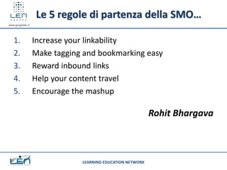 Le 5 regole di partenza della SMO…
www.gruppolen.it




   1.              Increase your linkability
   2.              Make tagging and bookmarking easy
   3.              Reward inbound links
   4.              Help your content travel
   5.              Encourage the mashup

                                                            Rohit Bhargava



                               LEARNING EDUCATION NETWORK
 
