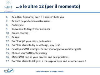 …e le altre 12 (per il momento)
www.gruppolen.it




   6.        Be a User Resource, even if it doesn’t help you
   7.        Reward helpful and valuable users
   8.        Participate
   9.        Know how to target your audience
   10.       Create content
   11.       Be real
   12.       Don’t forget your roots, be humble
   13.       Don’t be afraid to try new things, stay fresh
   14.       Develop a SMO strategy - define your objectives and set goals
   15.       Choose your SMO tactics wisely
   16.       Make SMO part of your process and best practices
   17.       Don't be afraid to let go of a message or idea and let others own it


                                   LEARNING EDUCATION NETWORK
 