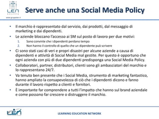 Serve anche una Social Media Policy
www.gruppolen.it



   •      Il marchio è rappresentato dal servizio, dai prodotti, dal messaggio di
          marketing e dai dipendenti.
   •      Le aziende bloccano l’accesso ai SM sul posto di lavoro per due motivi:
            1.     Sono convinte che i dipendenti perdano tempo
            2.     Non hanno il controllo di quello che un dipendente può scrivere
   •      Ci sono stati casi di veri e propri disastri per alcune aziende a causa di
          dipendenti e attività di Social Media mal gestite. Per questo è opportuno che
          ogni azienda con più di due dipendenti predisponga una Social Media Policy.
   •      Collaboratori, partner, distributori, clienti sono gli ambasciatori del marchio e
          lo rappresentano 24/7.
   •      Va tenuto ben presente che i Social Media, strumento di marketing fantastico,
          hanno ampliato la consapevolezza di ciò che i dipendenti dicono e fanno
          durante il lavoro rispetto a clienti e fornitori.
   •      È importante far comprendere a tutti l'impatto che hanno sul brand aziendale
          e come possono far crescere o distruggere il marchio.



                                          LEARNING EDUCATION NETWORK
 