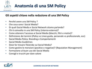 Anatomia di una SM Policy
www.gruppolen.it




   Gli aspetti chiave nella redazione di una SM Policy
   •      Perché avere una SM Policy ?
   •      Che cosa sono i Social Media?
   •      Di quali Social Media e Social Network stiamo parlando?
   •      Chi è coinvolto in una SM Policy (interno-esterno)?
   •      Come ottenere l'accesso ai Social Media (blocchi, filtri e motivi)?
   •      Definizione dei termini (Policy vs Linee guida, personale vs professionale, ecc)
   •      Social Media Policy: Branding e Comportamenti
   •      Social Media Guidelines
   •      Dove far trovare l’Azienda sui Social Media?
   •      Come gestire le menzioni (positive e negative)? (Reputation Management)
   •      Formazione al buon uso dei Social Media
   •      Consigli e trucchi per dare valore



                                   LEARNING EDUCATION NETWORK
 