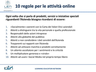10 regole per le attività online
www.gruppolen.it




   Ogni volta che si parla di prodotti, servizi o iniziative speciali
   riguardanti l’Azienda bisogna ricordarsi di essere:

   1.       «Socialmente» coerenti con la Carta dei Valori Etici aziendali
   2.       Attenti a distinguere tra la vita personale e quella professionale
   3.       Responsabili delle azioni intraprese
   4.       Attenti alla globalità del pubblico
   5.       Attenti a non condividere i dati sensibili dell’Azienda
   6.       Trasparenti sui rapporti con l’Azienda
   7.       Attenti ad utilizzare marchio e prodotti correttamente
   8.       Un attento ascoltatore per i sentimenti e le criticità
   9.       Un moltiplicatore generoso e «virale»
   10.      Attenti ad usare i Social Media nel proprio tempo libero



                                    LEARNING EDUCATION NETWORK
 