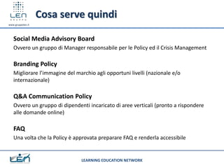 Cosa serve quindi
www.gruppolen.it




   Social Media Advisory Board
   Ovvero un gruppo di Manager responsabile per le Policy ed il Crisis Management

   Branding Policy
   Migliorare l’immagine del marchio agli opportuni livelli (nazionale e/o
   internazionale)

   Q&A Communication Policy
   Ovvero un gruppo di dipendenti incaricato di aree verticali (pronto a rispondere
   alle domande online)

   FAQ
   Una volta che la Policy è approvata preparare FAQ e renderla accessibile


                               LEARNING EDUCATION NETWORK
 